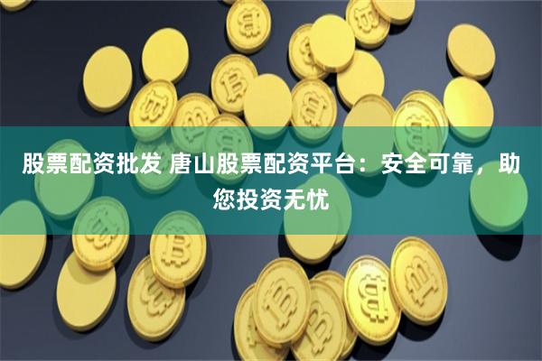 股票配资批发 唐山股票配资平台：安全可靠，助您投资无忧